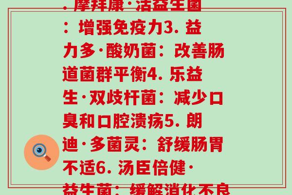 每个牌子益生菌的作用(1. 拜尔康·优生活：缓解腹泻和便秘2. 摩拜康·活益生菌：增强免疫力3. 益力多·酸奶菌：改善肠道菌群平衡4. 乐益生·双歧杆菌：减少口臭和口腔溃疡5. 朗迪·多菌灵：舒缓肠胃不适6. 汤臣倍健·益生菌：缓解消化不良与胃痛7. 雅培·葡萄糖酶益生菌：改善肠胃消化功能)