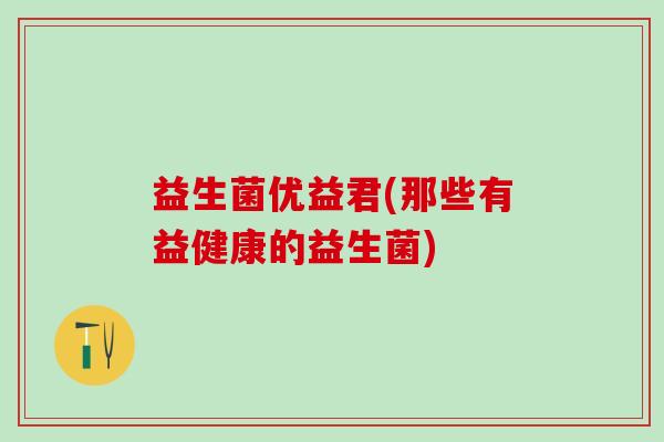 益生菌优益君(那些有益健康的益生菌) 益生菌优益君(那些有益健康的益生菌)