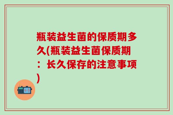瓶装益生菌的保质期多久(瓶装益生菌保质期：长久保存的注意事项)