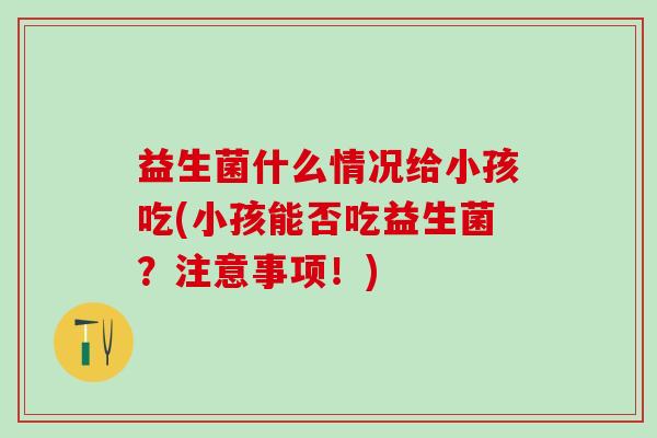 益生菌什么情况给小孩吃(小孩能否吃益生菌？注意事项！)