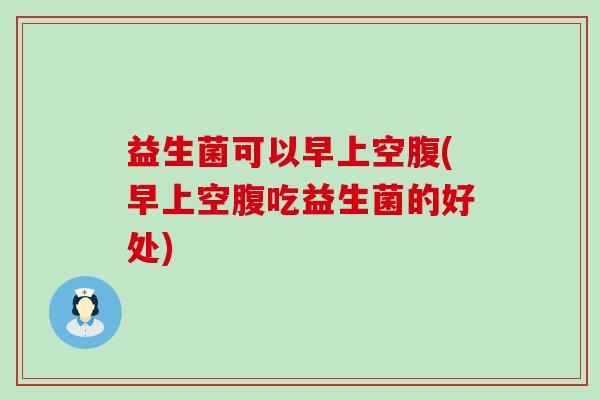 益生菌可以早上空腹(早上空腹吃益生菌的好处)
