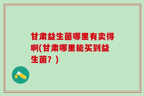 甘肃益生菌哪里有卖得啊(甘肃哪里能买到益生菌?) 甘肃益生菌哪里有卖得啊(甘肃哪里能买到益生菌?)