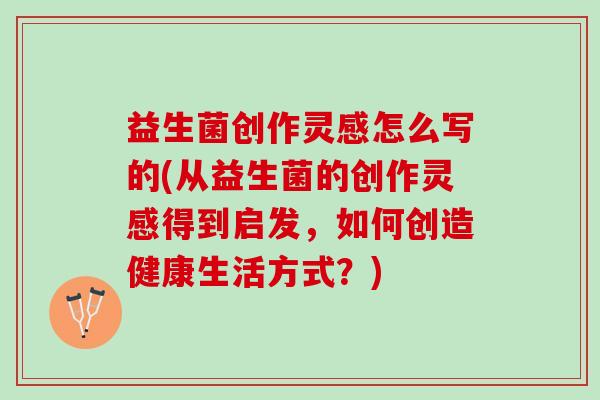 益生菌创作灵感怎么写的(从益生菌的创作灵感得到启发，如何创造健康生活方式？)