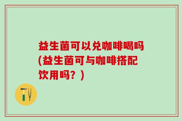 益生菌可以兑咖啡喝吗(益生菌可与咖啡搭配饮用吗？)