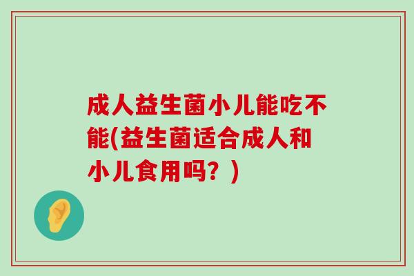 成人益生菌小儿能吃不能(益生菌适合成人和小儿食用吗？)