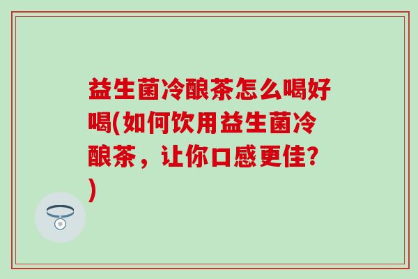 益生菌冷酿茶怎么喝好喝(如何饮用益生菌冷酿茶，让你口感更佳？)