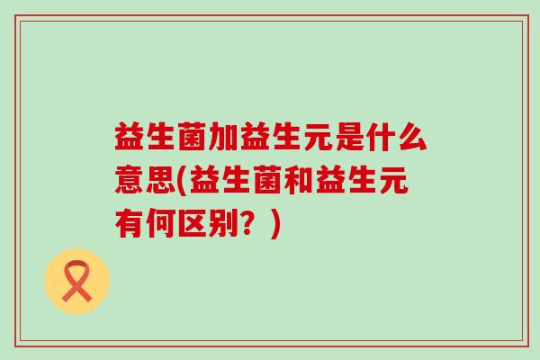 益生菌加益生元是什么意思(益生菌和益生元有何区别？)