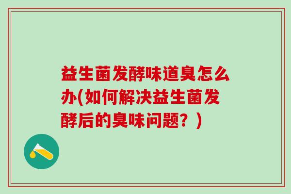 益生菌发酵味道臭怎么办(如何解决益生菌发酵后的臭味问题？)