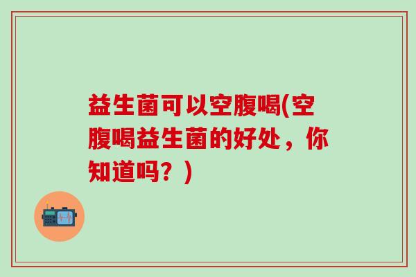 益生菌可以空腹喝(空腹喝益生菌的好处，你知道吗？)