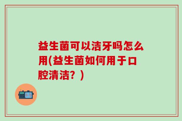 益生菌可以洁牙吗怎么用(益生菌如何用于口腔清洁？)