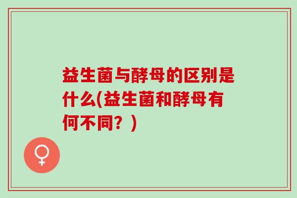益生菌与酵母的区别是什么(益生菌和酵母有何不同？)