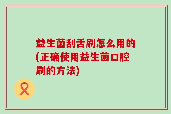 益生菌刮舌刷怎么用的(正确使用益生菌口腔刷的方法)