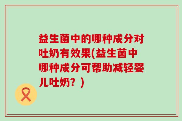 益生菌中的哪种成分对吐奶有效果(益生菌中哪种成分可帮助减轻婴儿吐奶？)