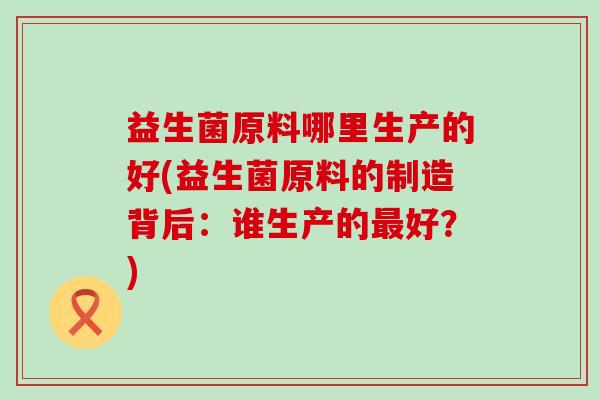 益生菌原料哪里生产的好(益生菌原料的制造背后:谁生产的好?) 益生菌原料哪里生产的好(益生菌原料的制造背后:谁生产的好?)