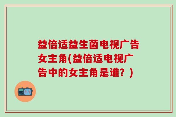 益倍适益生菌电视广告女主角(益倍适电视广告中的女主角是谁？)