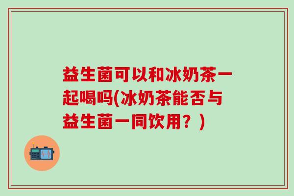 益生菌可以和冰奶茶一起喝吗(冰奶茶能否与益生菌一同饮用？)