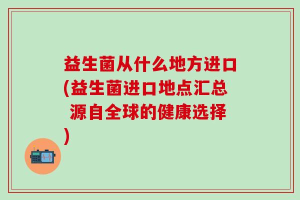 益生菌从什么地方进口(益生菌进口地点汇总 源自全球的健康选择)