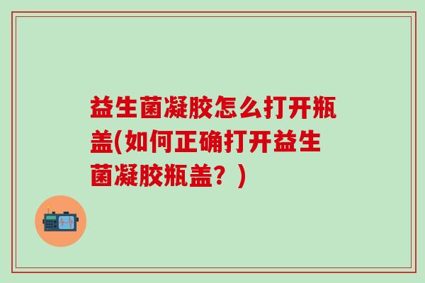 益生菌凝胶怎么打开瓶盖(如何正确打开益生菌凝胶瓶盖？)