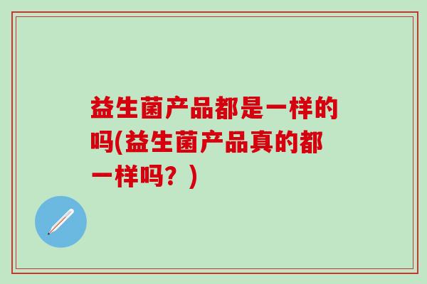 益生菌产品都是一样的吗(益生菌产品真的都一样吗？)