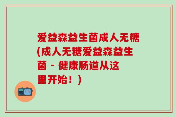 爱益森益生菌成人无糖(成人无糖爱益森益生菌 - 健康肠道从这里开始!) 爱益森益生菌成人无糖(成人无糖爱益森益生菌 - 健康肠道从这里开始!)