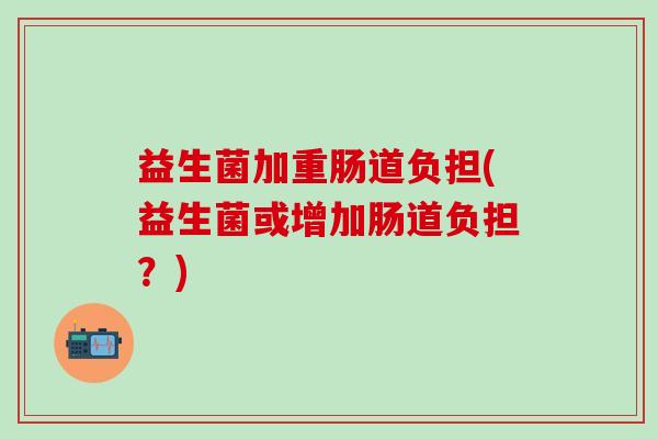 益生菌加重肠道负担(益生菌或增加肠道负担？)