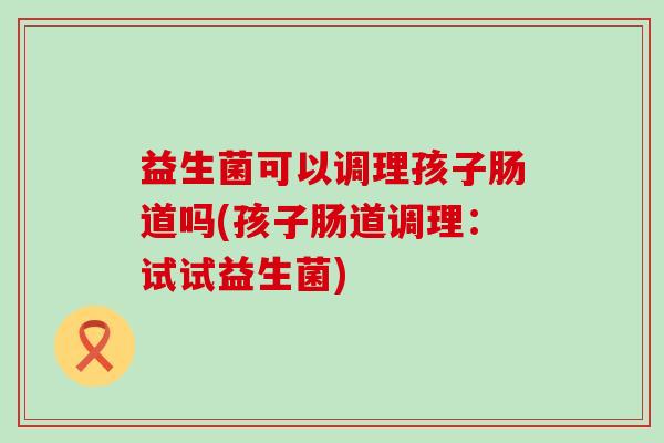 益生菌可以调理孩子肠道吗(孩子肠道调理:试试益生菌) 益生菌可以调理孩子肠道吗(孩子肠道调理:试试益生菌)