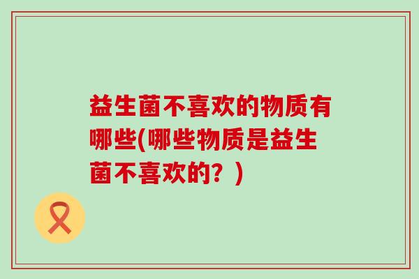 益生菌不喜欢的物质有哪些(哪些物质是益生菌不喜欢的？)