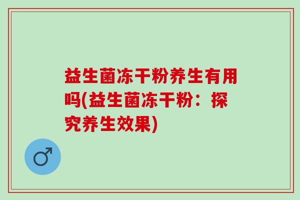 益生菌冻干粉养生有用吗(益生菌冻干粉:探究养生效果) 益生菌冻干粉养生有用吗(益生菌冻干粉:探究养生效果)