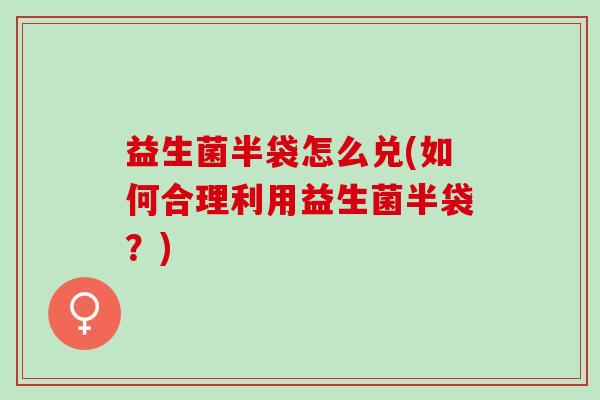 益生菌半袋怎么兑(如何合理利用益生菌半袋？)