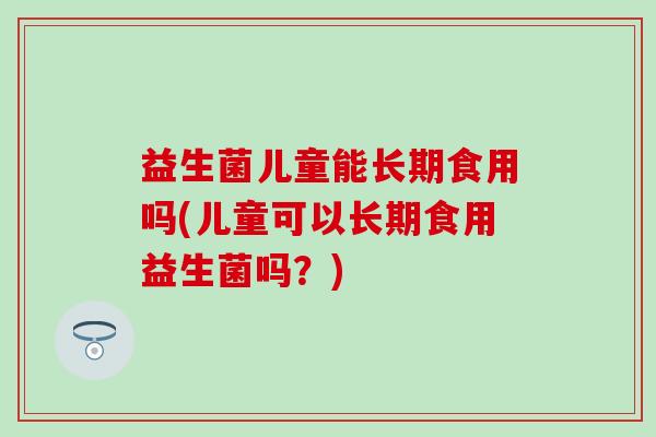 益生菌儿童能长期食用吗(儿童可以长期食用益生菌吗？)