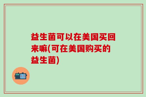 益生菌可以在美国买回来嘛(可在美国购买的益生菌)