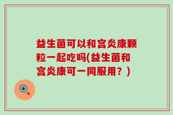 益生菌可以和宫炎康颗粒一起吃吗(益生菌和宫炎康可一同服用？)