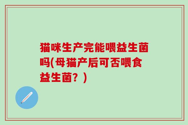 猫咪生产完能喂益生菌吗(母猫产后可否喂食益生菌？)