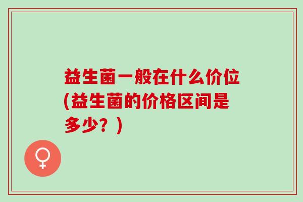 益生菌一般在什么价位(益生菌的价格区间是多少？)