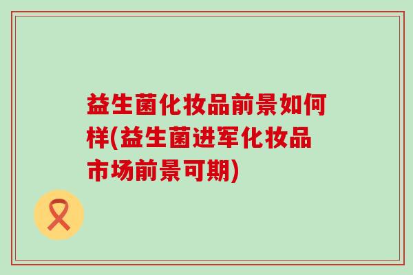 益生菌化妆品前景如何样(益生菌进军化妆品市场前景可期)