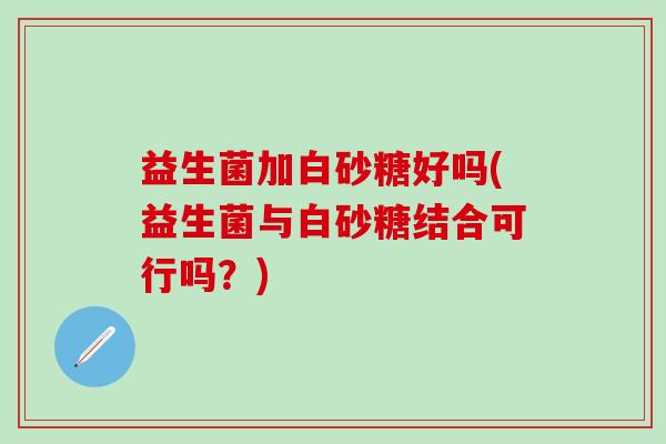益生菌加白砂糖好吗(益生菌与白砂糖结合可行吗？)