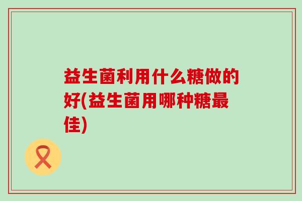 益生菌利用什么糖做的好(益生菌用哪种糖最佳)