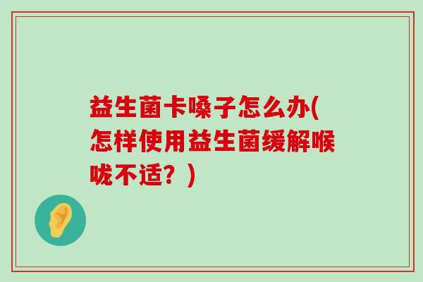 益生菌卡嗓子怎么办(怎样使用益生菌缓解喉咙不适？)