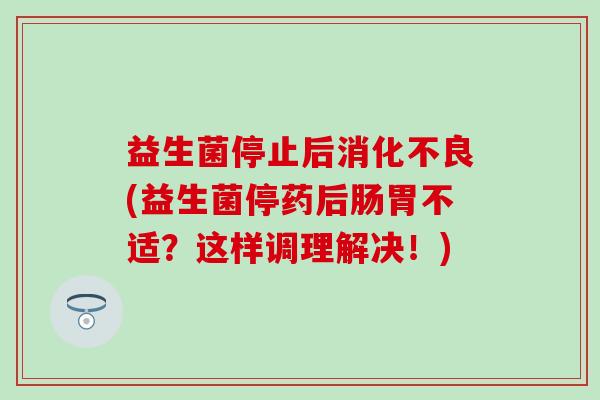 益生菌停止后消化不良(益生菌停药后肠胃不适？这样调理解决！)