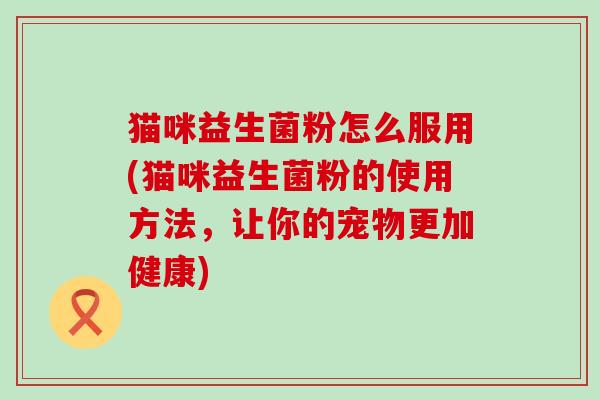 猫咪益生菌粉怎么服用(猫咪益生菌粉的使用方法，让你的宠物更加健康)