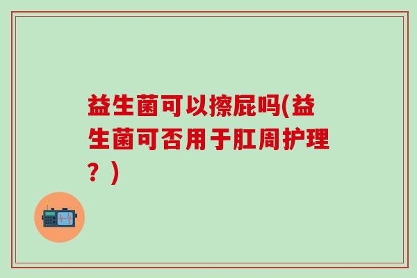 益生菌可以擦屁吗(益生菌可否用于肛周护理？)