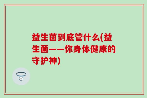 益生菌到底管什么(益生菌——你身体健康的守护神) 益生菌到底管什么(益生菌——你身体健康的守护神)