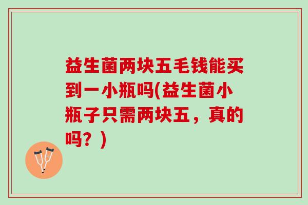 益生菌两块五毛钱能买到一小瓶吗(益生菌小瓶子只需两块五，真的吗？)