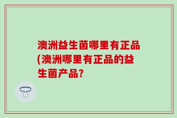 澳洲益生菌哪里有正品(澳洲哪里有正品的益生菌产品? 澳洲益生菌哪里有正品(澳洲哪里有正品的益生菌产品?