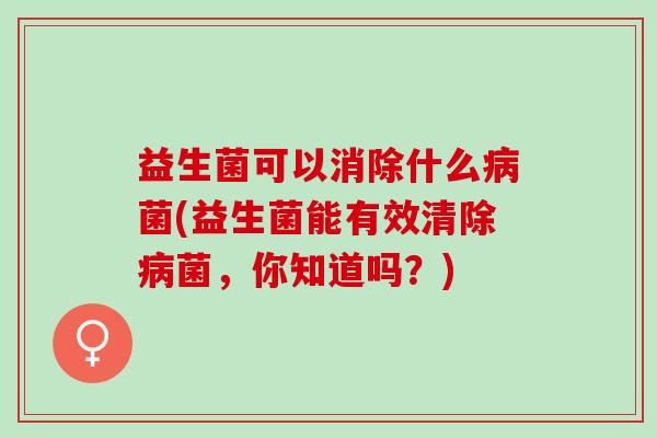 益生菌可以消除什么病菌(益生菌能有效清除病菌，你知道吗？)