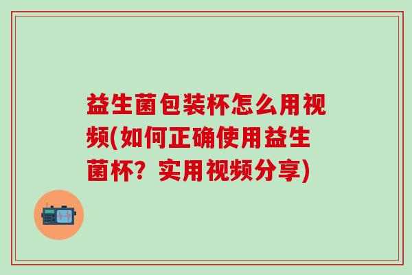 益生菌包装杯怎么用视频(如何正确使用益生菌杯？实用视频分享)