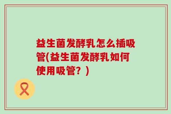 益生菌发酵乳怎么插吸管(益生菌发酵乳如何使用吸管？)
