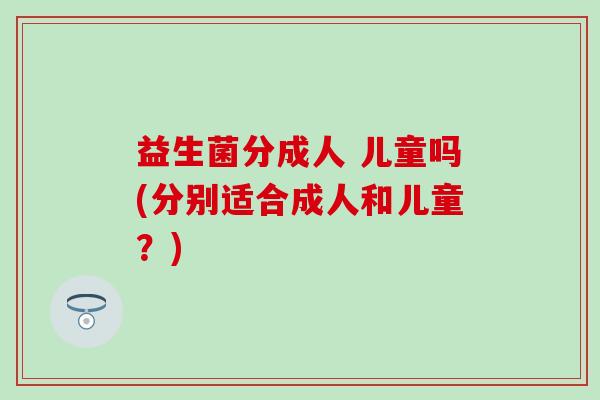 益生菌分成人 儿童吗(分别适合成人和儿童？)