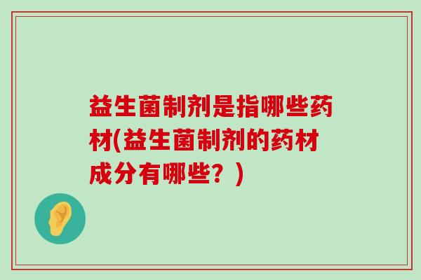 益生菌制剂是指哪些药材(益生菌制剂的药材成分有哪些？)