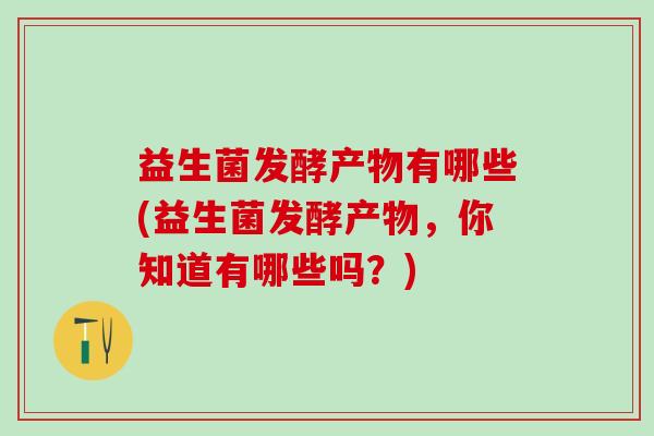 益生菌发酵产物有哪些(益生菌发酵产物，你知道有哪些吗？)